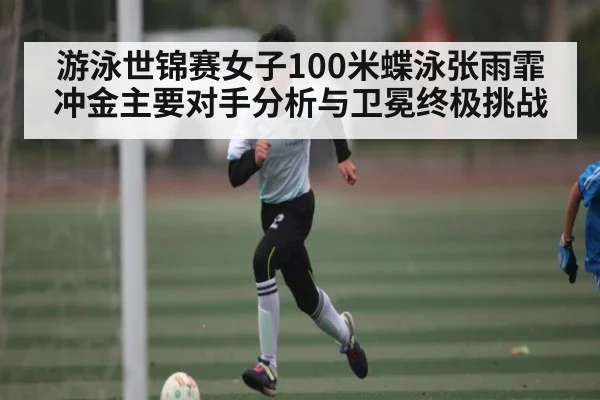 游泳世锦赛女子100米蝶泳张雨霏冲金主要对手分析与卫冕终极挑战
