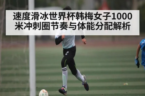 速度滑冰世界杯韩梅女子1000米冲刺圈节奏与体能分配解析