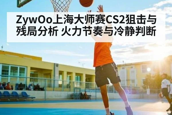 ZywOo上海大师赛CS2狙击与残局分析 火力节奏与冷静判断